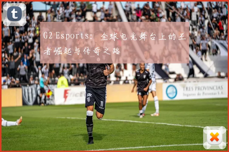 G2 Esports：全球电竞舞台上的王者崛起与传奇之路