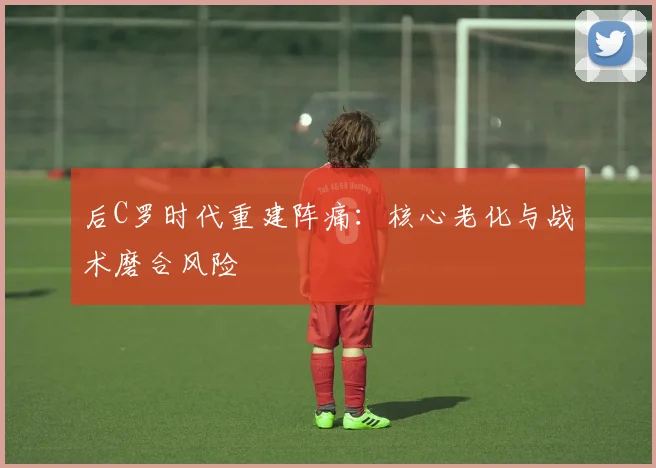 后C罗时代重建阵痛：核心老化与战术磨合风险