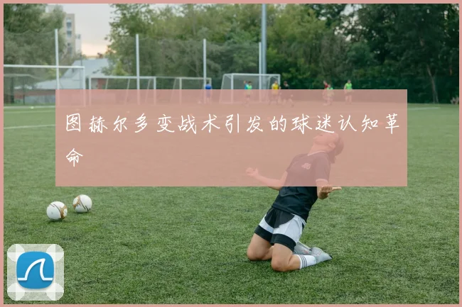 图赫尔多变战术引发的球迷认知革命