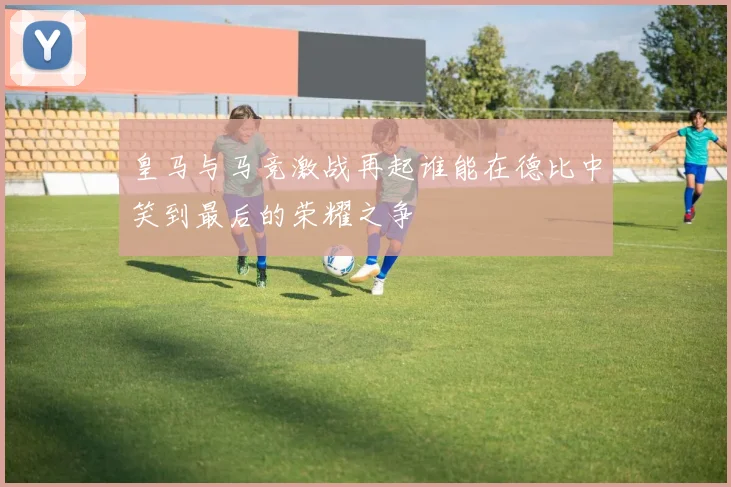 皇马与马竞激战再起谁能在德比中笑到最后的荣耀之争