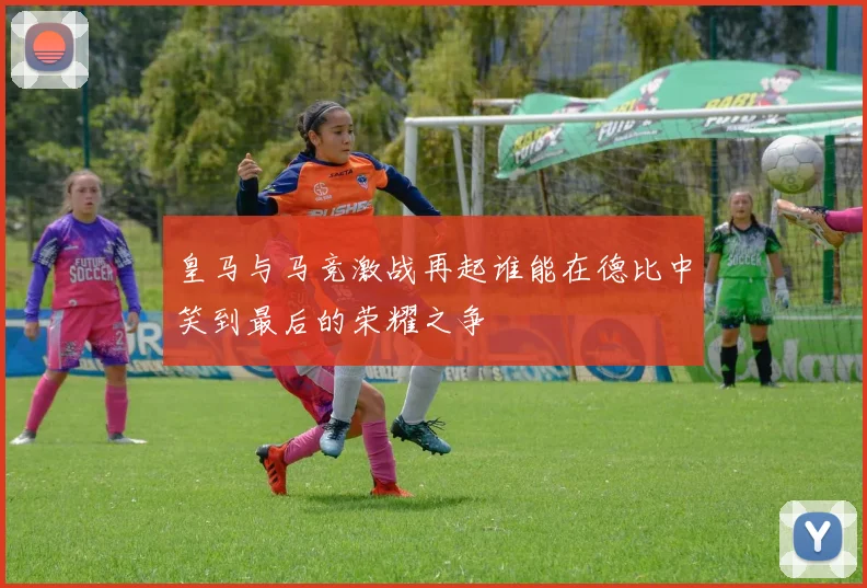 皇马与马竞激战再起谁能在德比中笑到最后的荣耀之争