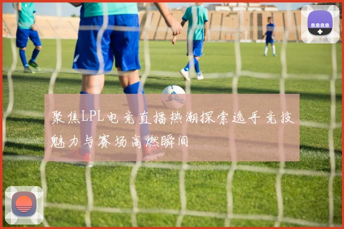 聚焦LPL电竞直播热潮探索选手竞技魅力与赛场高燃瞬间