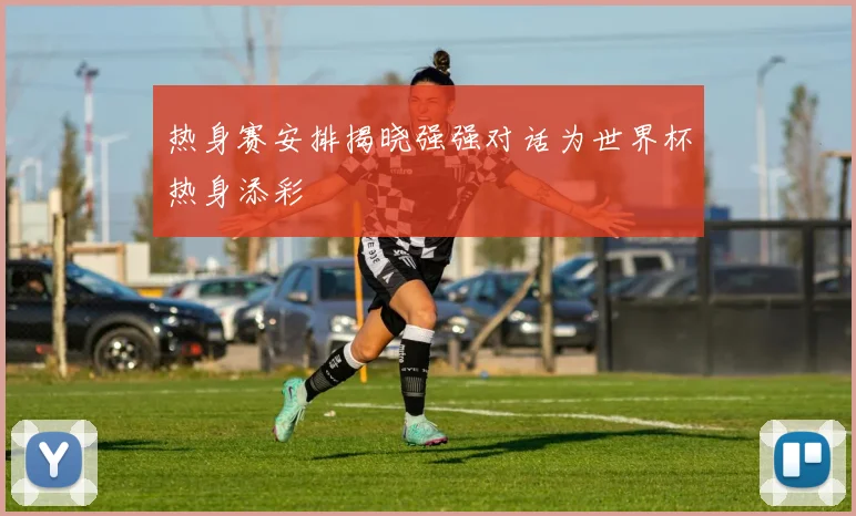 热身赛安排揭晓强强对话为世界杯热身添彩